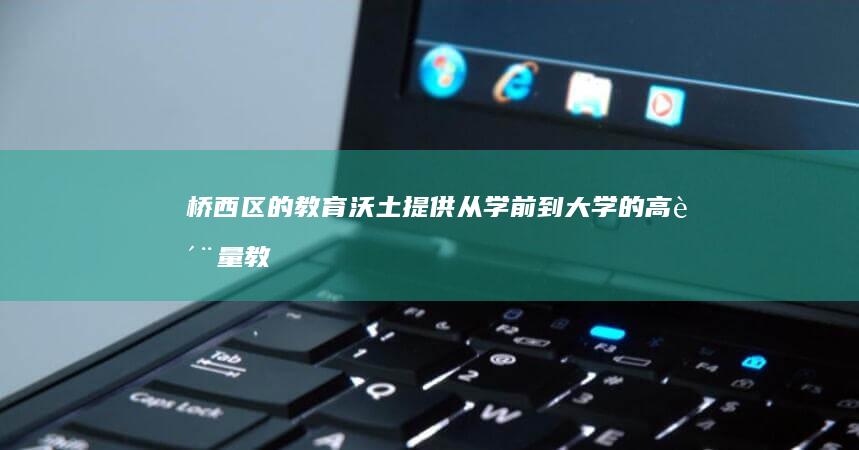 桥西区的教育沃土：提供从学前到大学的高质量教育 (桥西区教育局张继科)